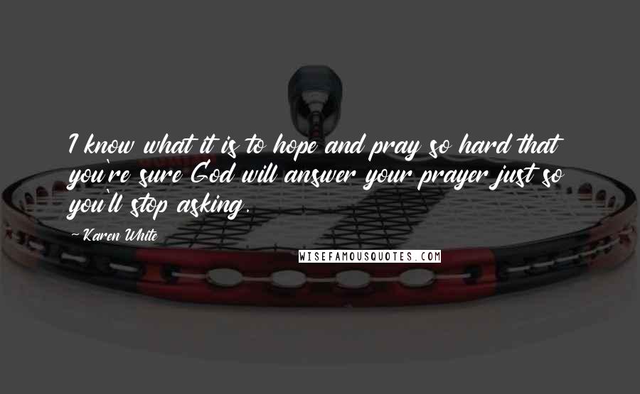 Karen White Quotes: I know what it is to hope and pray so hard that you're sure God will answer your prayer just so you'll stop asking.