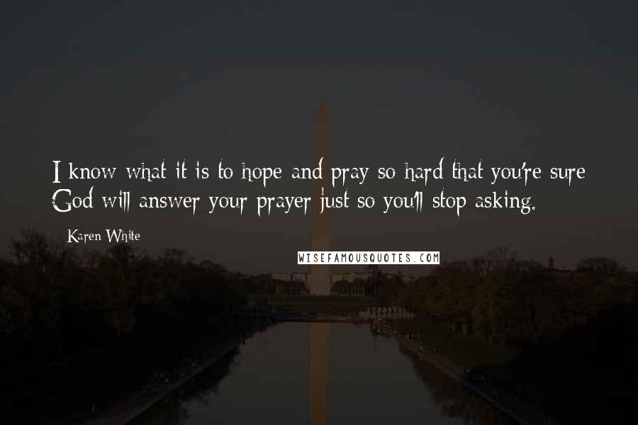 Karen White Quotes: I know what it is to hope and pray so hard that you're sure God will answer your prayer just so you'll stop asking.