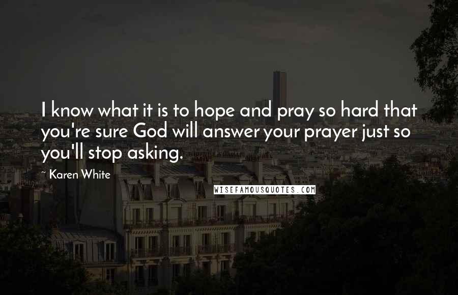 Karen White Quotes: I know what it is to hope and pray so hard that you're sure God will answer your prayer just so you'll stop asking.