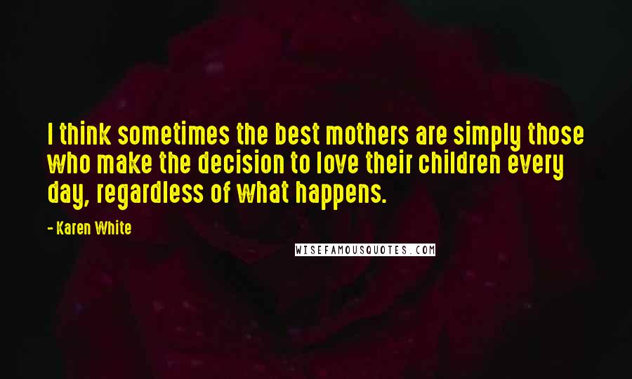 Karen White Quotes: I think sometimes the best mothers are simply those who make the decision to love their children every day, regardless of what happens.