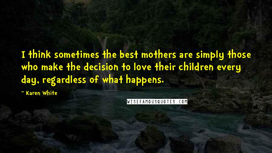 Karen White Quotes: I think sometimes the best mothers are simply those who make the decision to love their children every day, regardless of what happens.