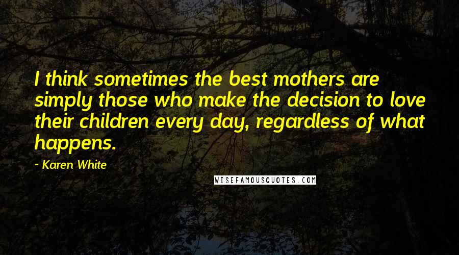 Karen White Quotes: I think sometimes the best mothers are simply those who make the decision to love their children every day, regardless of what happens.