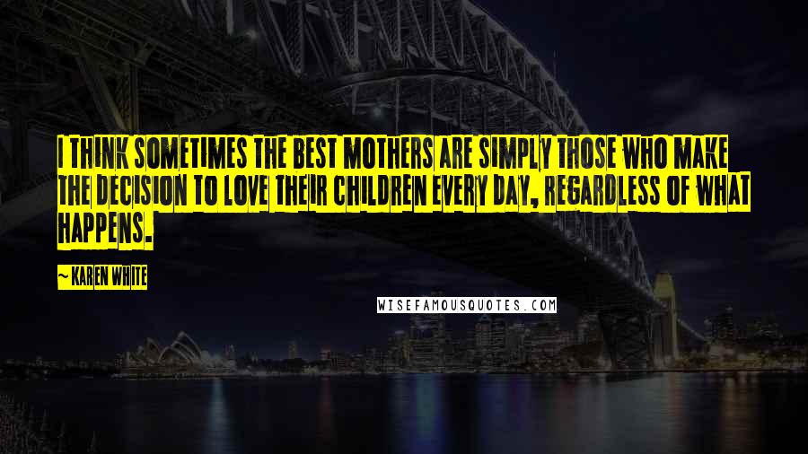 Karen White Quotes: I think sometimes the best mothers are simply those who make the decision to love their children every day, regardless of what happens.