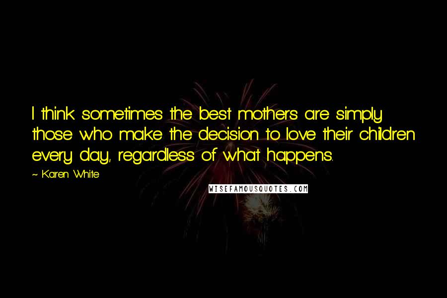 Karen White Quotes: I think sometimes the best mothers are simply those who make the decision to love their children every day, regardless of what happens.