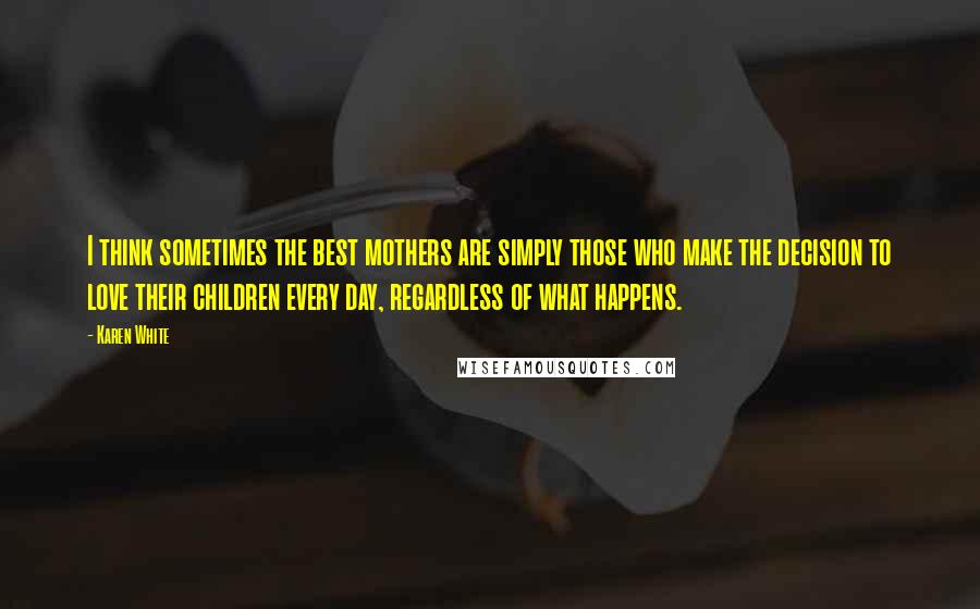 Karen White Quotes: I think sometimes the best mothers are simply those who make the decision to love their children every day, regardless of what happens.