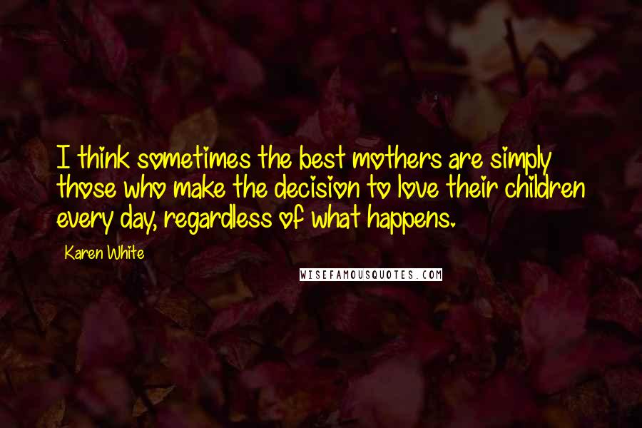 Karen White Quotes: I think sometimes the best mothers are simply those who make the decision to love their children every day, regardless of what happens.