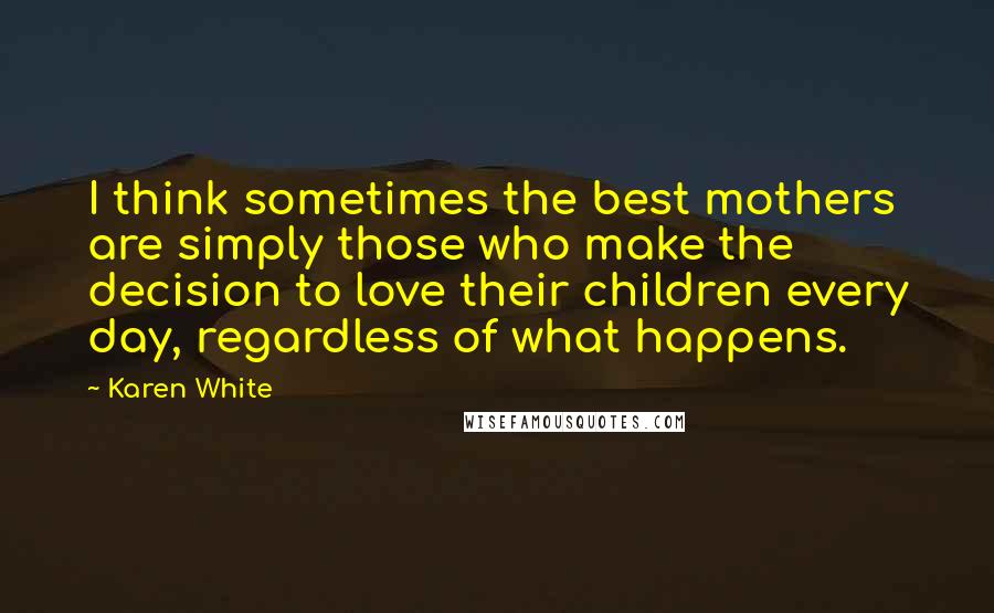 Karen White Quotes: I think sometimes the best mothers are simply those who make the decision to love their children every day, regardless of what happens.