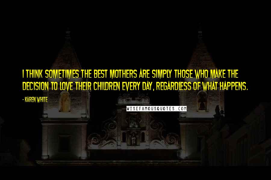 Karen White Quotes: I think sometimes the best mothers are simply those who make the decision to love their children every day, regardless of what happens.