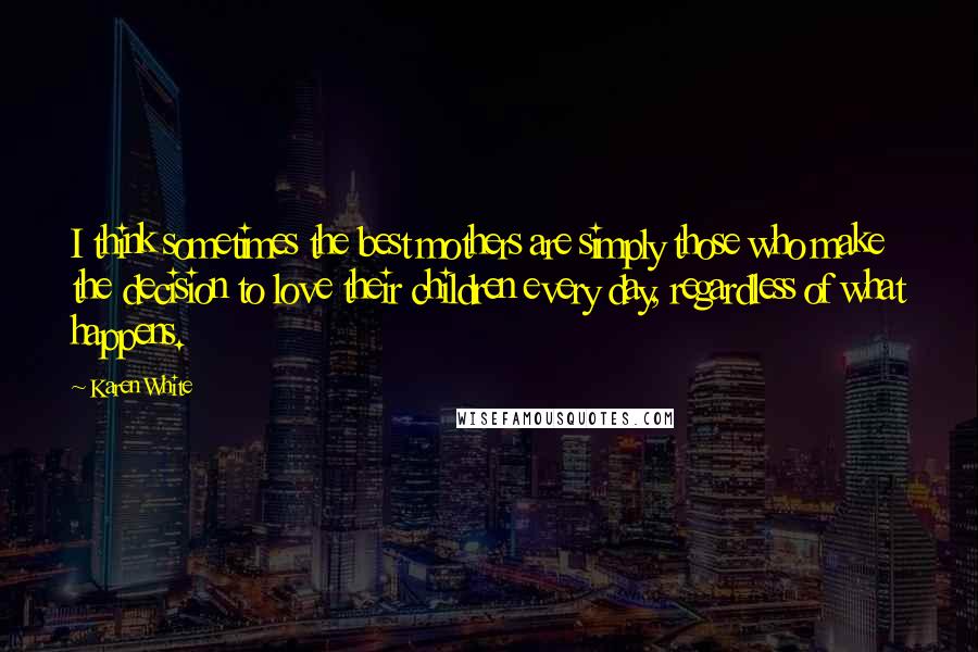 Karen White Quotes: I think sometimes the best mothers are simply those who make the decision to love their children every day, regardless of what happens.