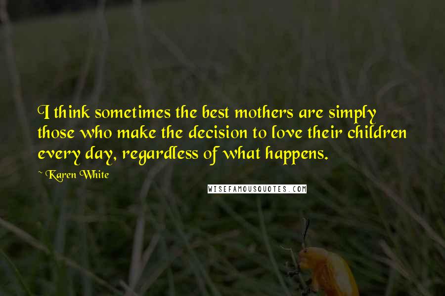 Karen White Quotes: I think sometimes the best mothers are simply those who make the decision to love their children every day, regardless of what happens.