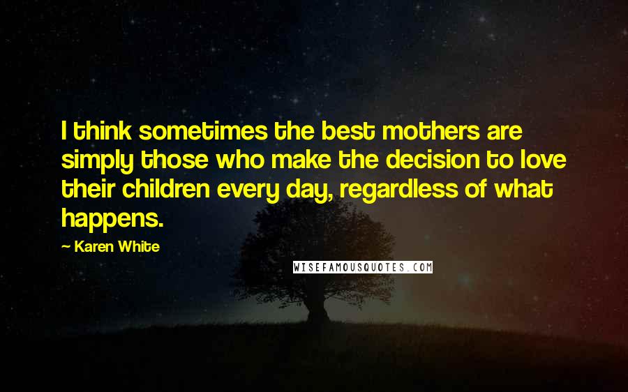 Karen White Quotes: I think sometimes the best mothers are simply those who make the decision to love their children every day, regardless of what happens.