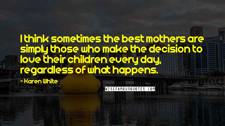 Karen White Quotes: I think sometimes the best mothers are simply those who make the decision to love their children every day, regardless of what happens.
