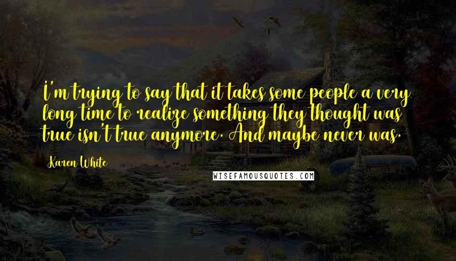 Karen White Quotes: I'm trying to say that it takes some people a very long time to realize something they thought was true isn't true anymore. And maybe never was.