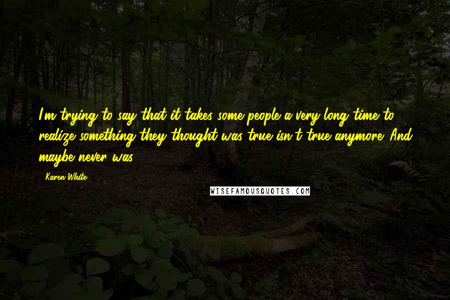 Karen White Quotes: I'm trying to say that it takes some people a very long time to realize something they thought was true isn't true anymore. And maybe never was.