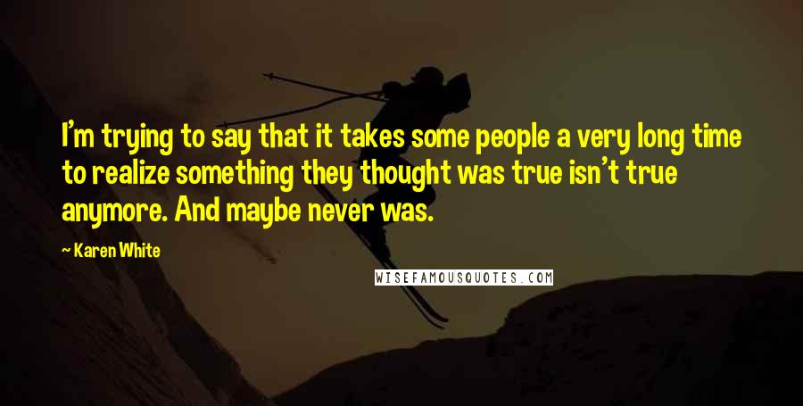 Karen White Quotes: I'm trying to say that it takes some people a very long time to realize something they thought was true isn't true anymore. And maybe never was.