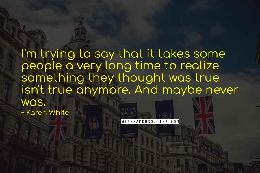 Karen White Quotes: I'm trying to say that it takes some people a very long time to realize something they thought was true isn't true anymore. And maybe never was.