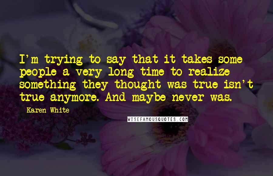 Karen White Quotes: I'm trying to say that it takes some people a very long time to realize something they thought was true isn't true anymore. And maybe never was.