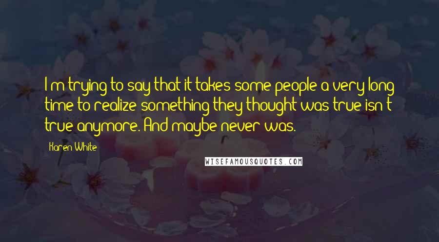 Karen White Quotes: I'm trying to say that it takes some people a very long time to realize something they thought was true isn't true anymore. And maybe never was.