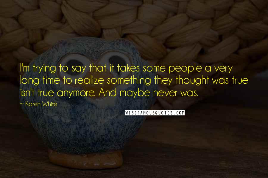 Karen White Quotes: I'm trying to say that it takes some people a very long time to realize something they thought was true isn't true anymore. And maybe never was.