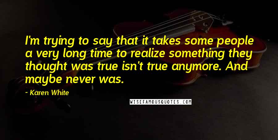 Karen White Quotes: I'm trying to say that it takes some people a very long time to realize something they thought was true isn't true anymore. And maybe never was.