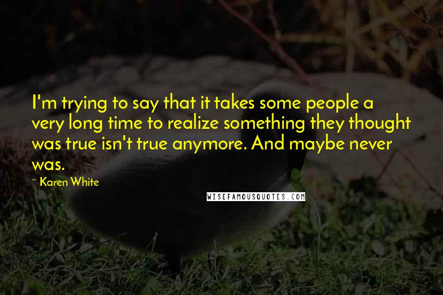 Karen White Quotes: I'm trying to say that it takes some people a very long time to realize something they thought was true isn't true anymore. And maybe never was.