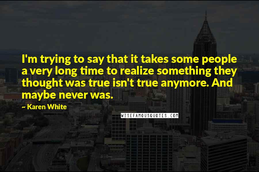 Karen White Quotes: I'm trying to say that it takes some people a very long time to realize something they thought was true isn't true anymore. And maybe never was.