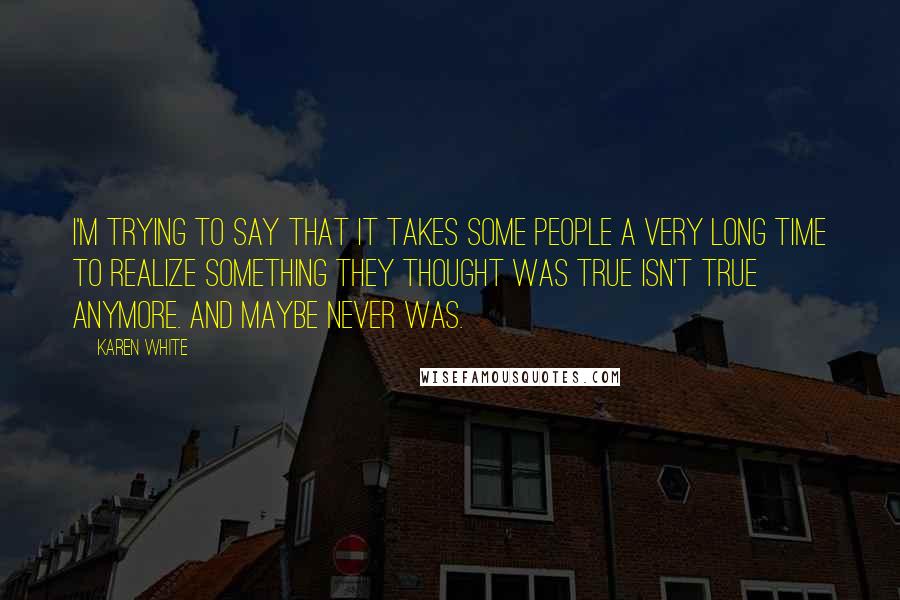 Karen White Quotes: I'm trying to say that it takes some people a very long time to realize something they thought was true isn't true anymore. And maybe never was.