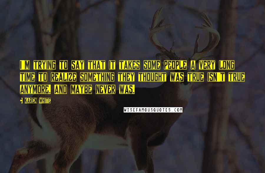 Karen White Quotes: I'm trying to say that it takes some people a very long time to realize something they thought was true isn't true anymore. And maybe never was.