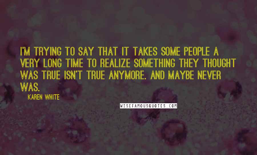 Karen White Quotes: I'm trying to say that it takes some people a very long time to realize something they thought was true isn't true anymore. And maybe never was.