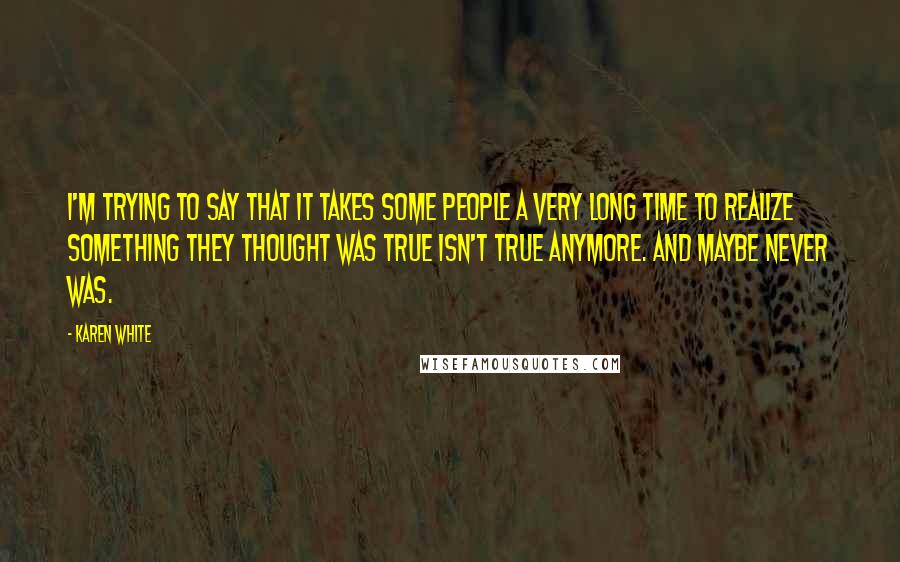 Karen White Quotes: I'm trying to say that it takes some people a very long time to realize something they thought was true isn't true anymore. And maybe never was.