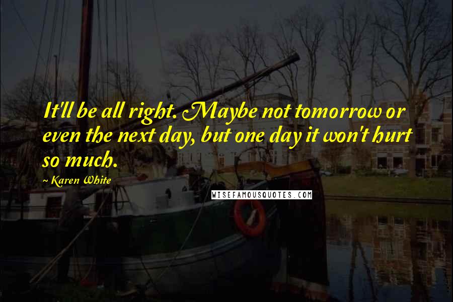 Karen White Quotes: It'll be all right. Maybe not tomorrow or even the next day, but one day it won't hurt so much.