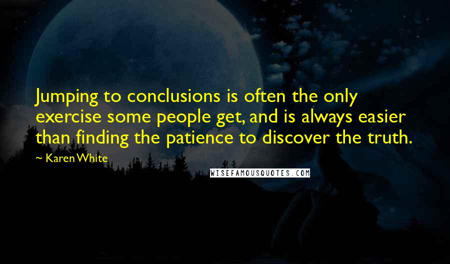 Karen White Quotes: Jumping to conclusions is often the only exercise some people get, and is always easier than finding the patience to discover the truth.