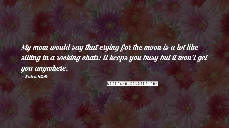 Karen White Quotes: My mom would say that crying for the moon is a lot like sitting in a rocking chair: It keeps you busy but it won't get you anywhere.