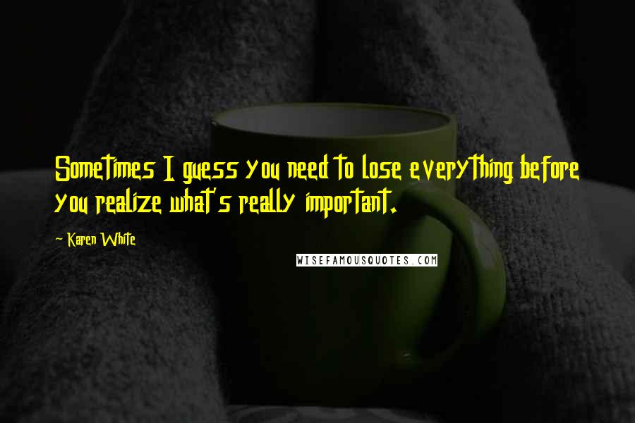 Karen White Quotes: Sometimes I guess you need to lose everything before you realize what's really important.