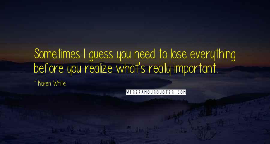 Karen White Quotes: Sometimes I guess you need to lose everything before you realize what's really important.