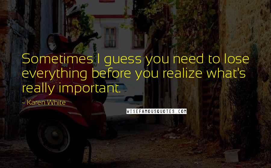 Karen White Quotes: Sometimes I guess you need to lose everything before you realize what's really important.