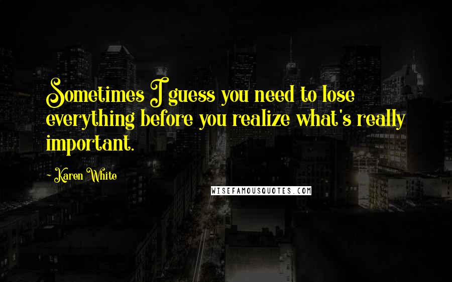 Karen White Quotes: Sometimes I guess you need to lose everything before you realize what's really important.