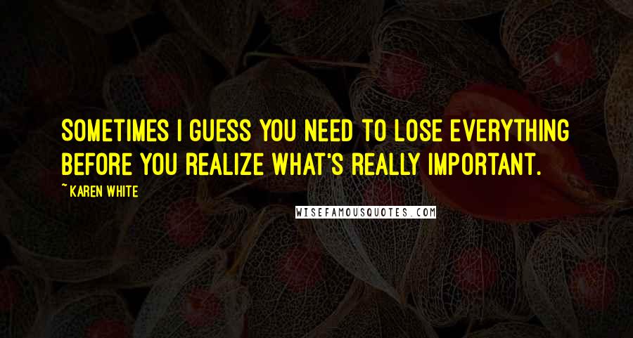 Karen White Quotes: Sometimes I guess you need to lose everything before you realize what's really important.