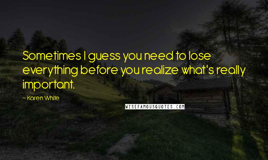 Karen White Quotes: Sometimes I guess you need to lose everything before you realize what's really important.