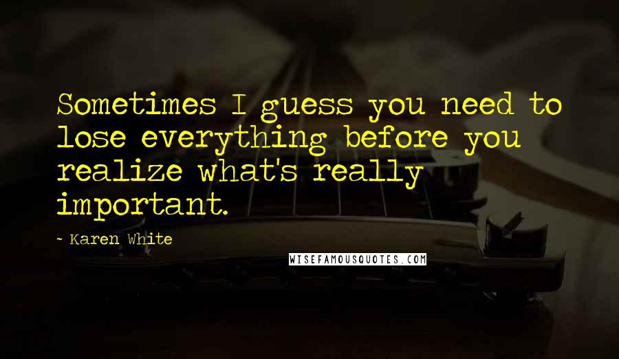 Karen White Quotes: Sometimes I guess you need to lose everything before you realize what's really important.