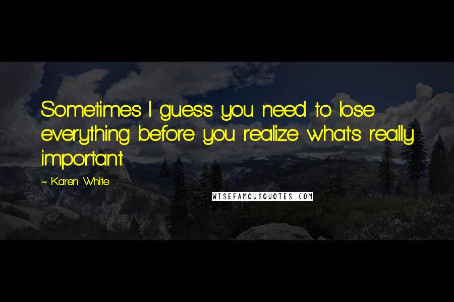 Karen White Quotes: Sometimes I guess you need to lose everything before you realize what's really important.