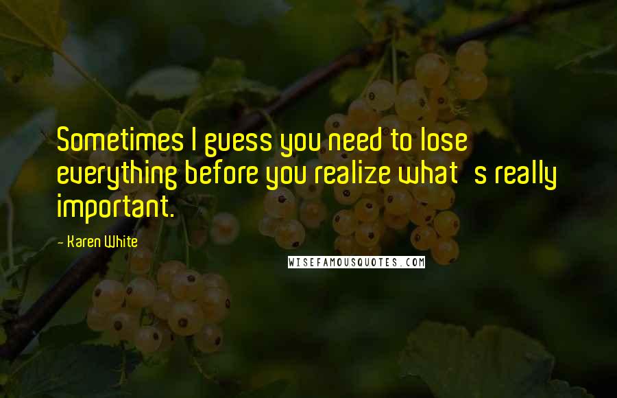 Karen White Quotes: Sometimes I guess you need to lose everything before you realize what's really important.