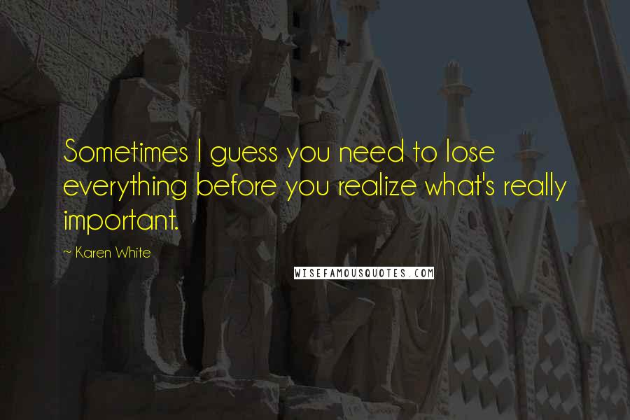 Karen White Quotes: Sometimes I guess you need to lose everything before you realize what's really important.