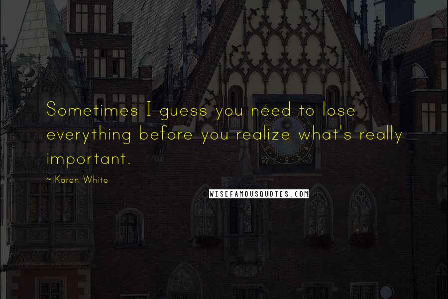 Karen White Quotes: Sometimes I guess you need to lose everything before you realize what's really important.