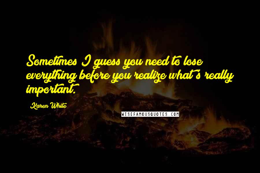 Karen White Quotes: Sometimes I guess you need to lose everything before you realize what's really important.