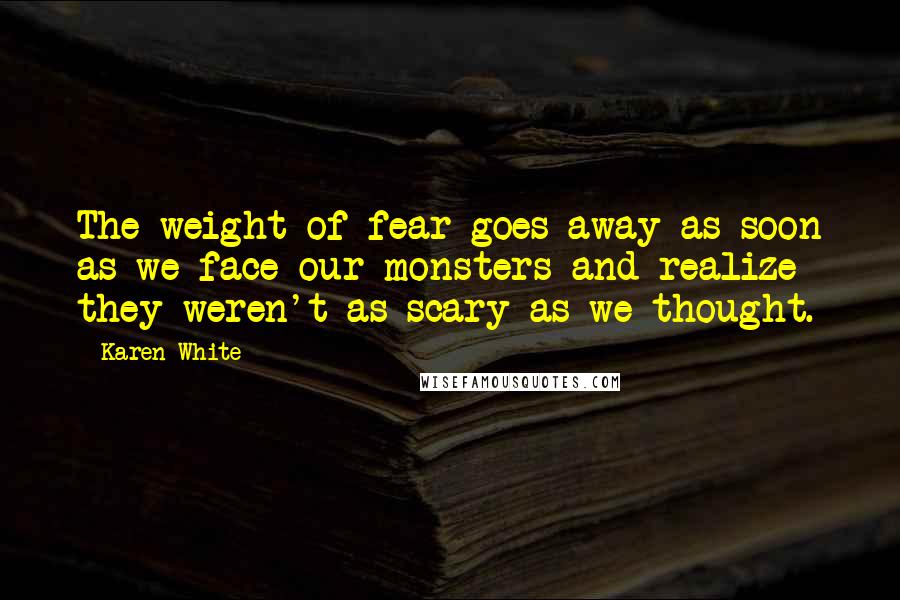 Karen White Quotes: The weight of fear goes away as soon as we face our monsters and realize they weren't as scary as we thought.