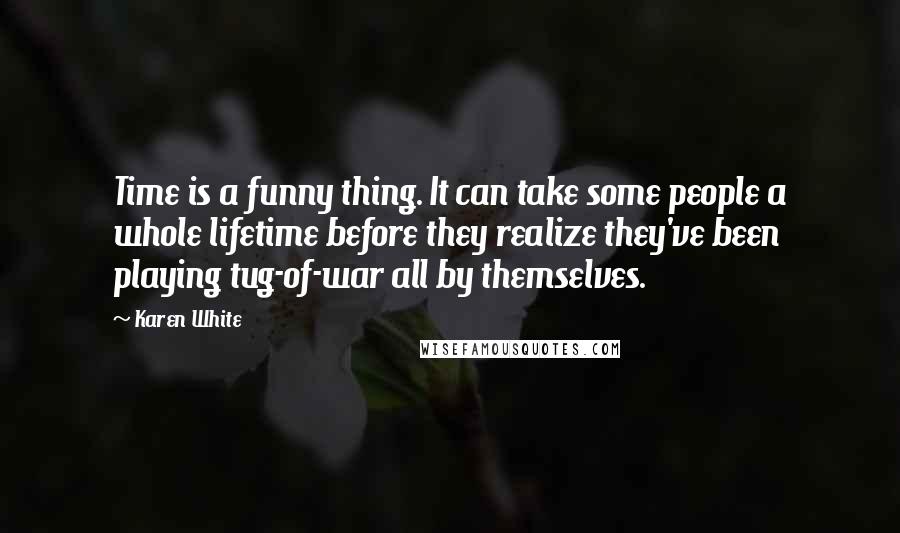 Karen White Quotes: Time is a funny thing. It can take some people a whole lifetime before they realize they've been playing tug-of-war all by themselves.