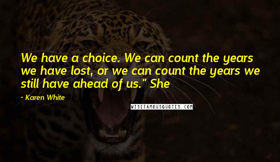 Karen White Quotes: We have a choice. We can count the years we have lost, or we can count the years we still have ahead of us." She