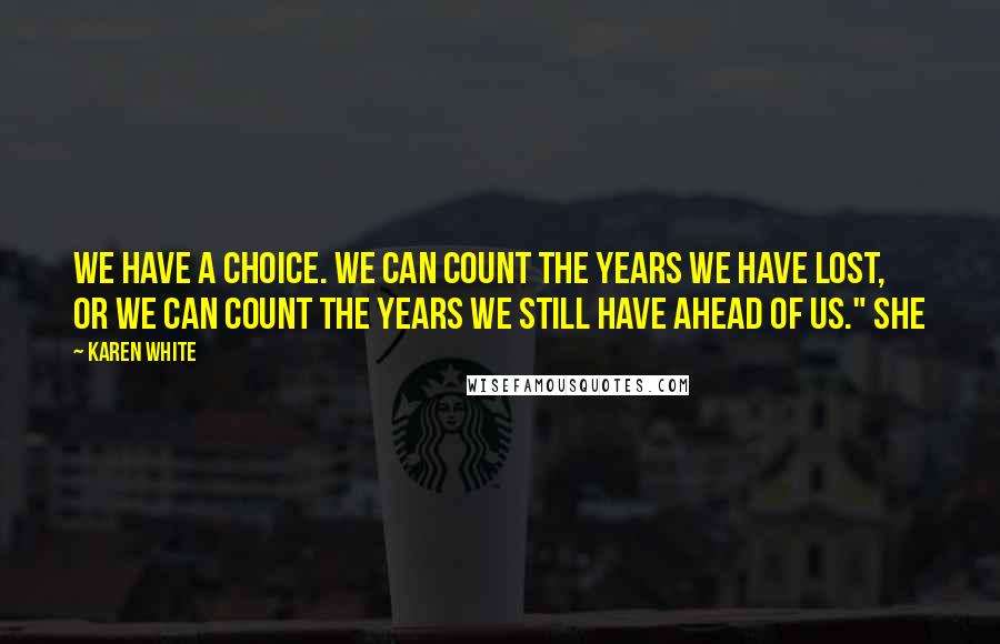 Karen White Quotes: We have a choice. We can count the years we have lost, or we can count the years we still have ahead of us." She