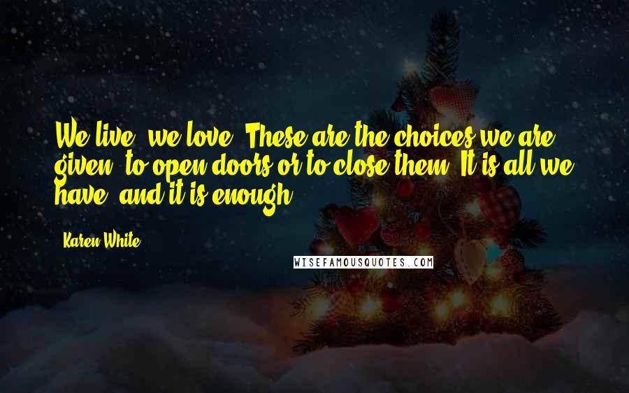 Karen White Quotes: We live, we love. These are the choices we are given, to open doors or to close them. It is all we have, and it is enough